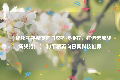 【揭秘和平精英向日葵科技推荐，打造无敌战场战略！】_和平精英向日葵科技推荐