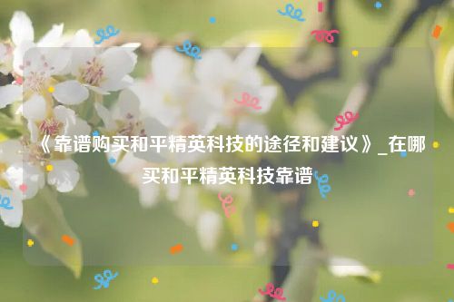 《靠谱购买和平精英科技的途径和建议》_在哪买和平精英科技靠谱