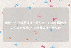 揭秘“和平精英外挂出售平台”：游戏违规行为的背后真相_和平精英外挂出售平台