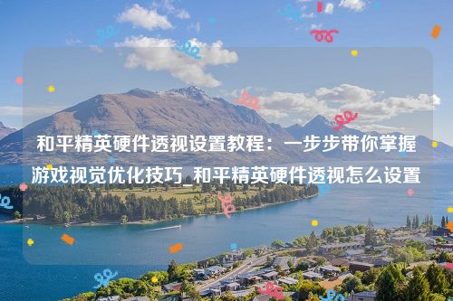 和平精英硬件透视设置教程：一步步带你掌握游戏视觉优化技巧_和平精英硬件透视怎么设置